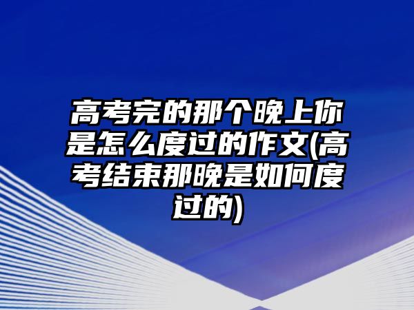 高考完的那個晚上你是怎么度過的作文(高考結(jié)束那晚是如何度過的)