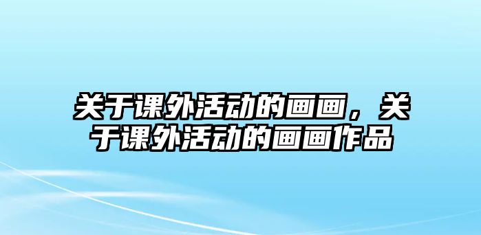 關(guān)于課外活動(dòng)的畫畫，關(guān)于課外活動(dòng)的畫畫作品