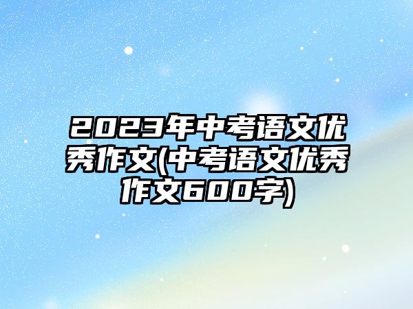 2023年中考語(yǔ)文優(yōu)秀作文(中考語(yǔ)文優(yōu)秀作文600字)