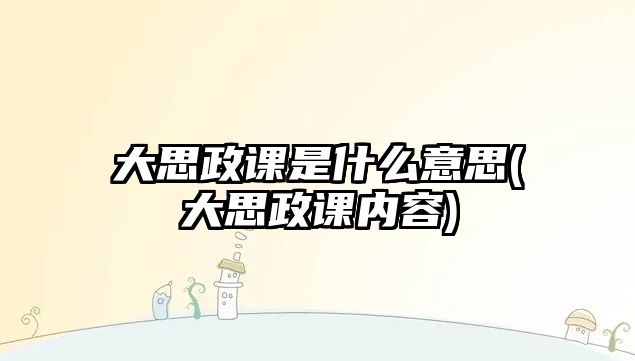 大思政課是什么意思(大思政課內(nèi)容)