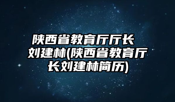 陜西省教育廳廳長 劉建林(陜西省教育廳長劉建林簡歷)