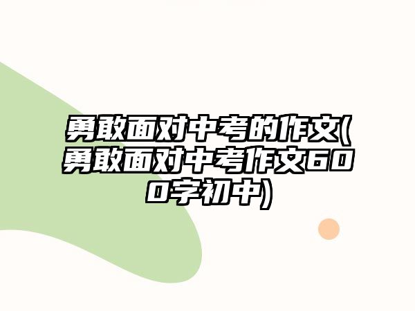 勇敢面對中考的作文(勇敢面對中考作文600字初中)