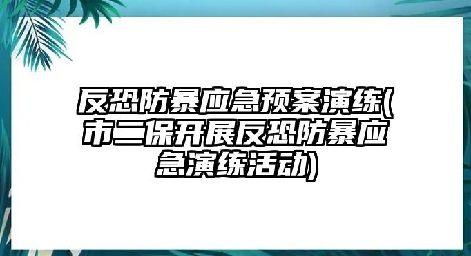 反恐防暴應急預案演練(市二保開展反恐防暴應急演練活動)