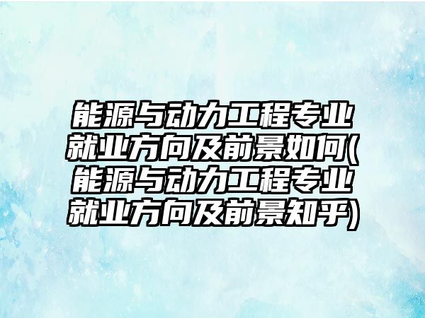 能源與動力工程專業(yè)就業(yè)方向及前景如何(能源與動力工程專業(yè)就業(yè)方向及前景知乎)