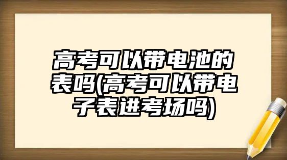 高考可以帶電池的表嗎(高考可以帶電子表進考場嗎)