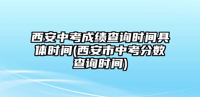 西安中考成績查詢時間具體時間(西安市中考分?jǐn)?shù)查詢時間)