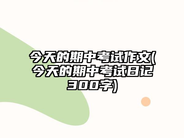 今天的期中考試作文(今天的期中考試日記300字)