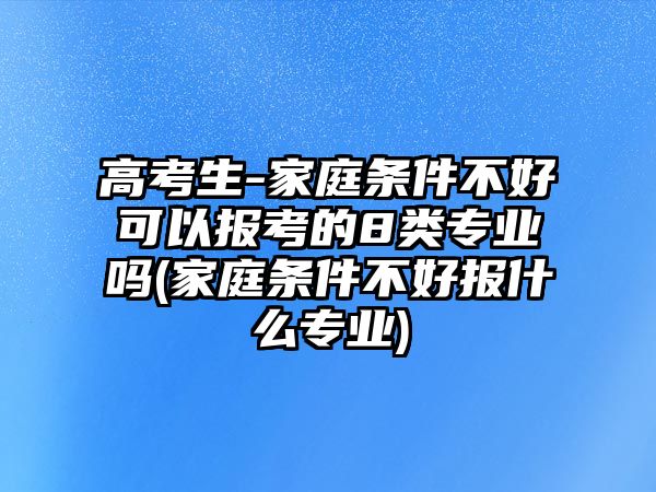 高考生-家庭條件不好可以報(bào)考的8類專業(yè)嗎(家庭條件不好報(bào)什么專業(yè))