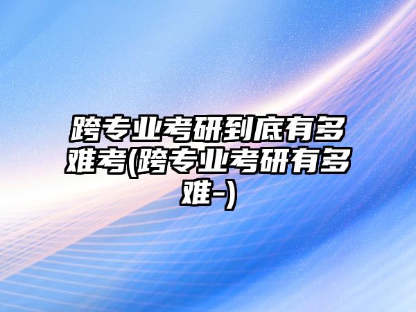 跨專業(yè)考研到底有多難考(跨專業(yè)考研有多難-)