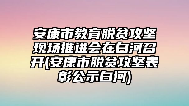 安康市教育脫貧攻堅現場推進會在白河召開(安康市脫貧攻堅表彰公示白河)