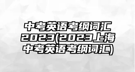 中考英語(yǔ)考綱詞匯2023(2023上海中考英語(yǔ)考綱詞匯)