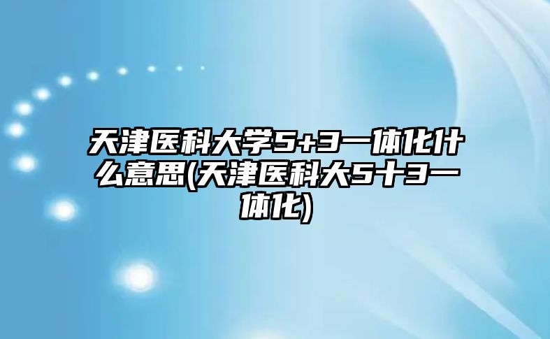 天津醫(yī)科大學5+3一體化什么意思(天津醫(yī)科大5十3一體化)