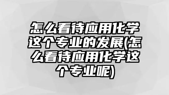 怎么看待應(yīng)用化學(xué)這個專業(yè)的發(fā)展(怎么看待應(yīng)用化學(xué)這個專業(yè)呢)