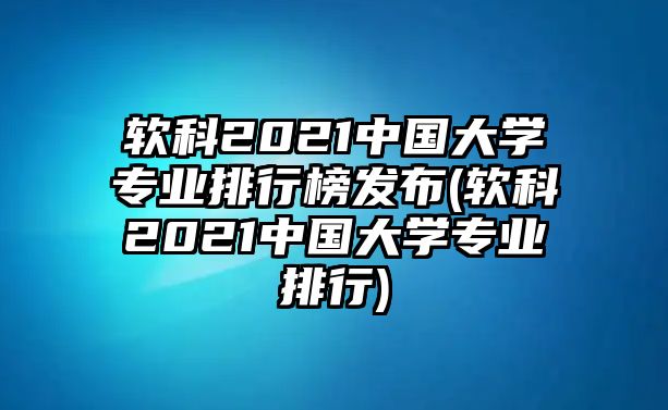 軟科2021中國(guó)大學(xué)專業(yè)排行榜發(fā)布(軟科2021中國(guó)大學(xué)專業(yè)排行)