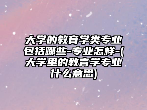 大學(xué)的教育學(xué)類專業(yè)包括哪些-專業(yè)怎樣-(大學(xué)里的教育學(xué)專業(yè)什么意思)