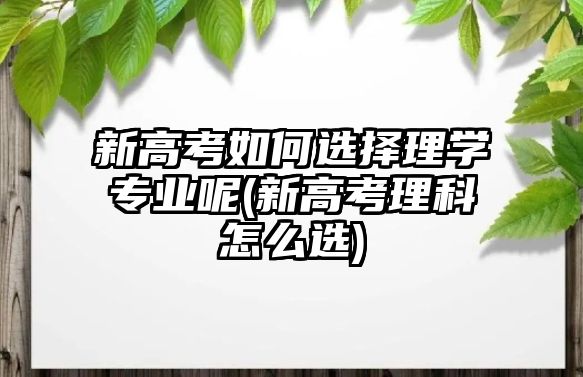 新高考如何選擇理學(xué)專業(yè)呢(新高考理科怎么選)