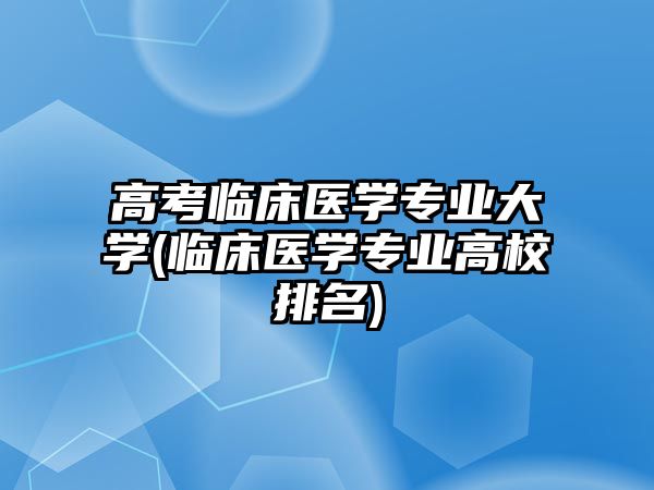 高考臨床醫(yī)學專業(yè)大學(臨床醫(yī)學專業(yè)高校排名)