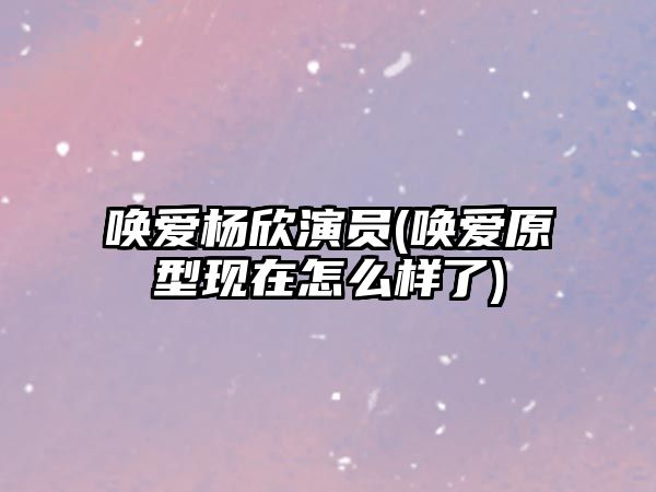 喚愛楊欣演員(喚愛原型現(xiàn)在怎么樣了)