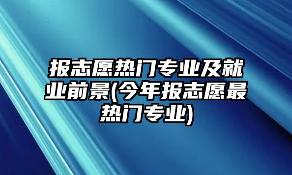 報志愿熱門專業(yè)及就業(yè)前景(今年報志愿最熱門專業(yè))