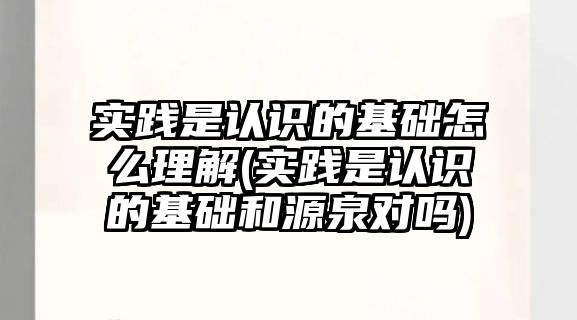 實(shí)踐是認(rèn)識的基礎(chǔ)怎么理解(實(shí)踐是認(rèn)識的基礎(chǔ)和源泉對嗎)