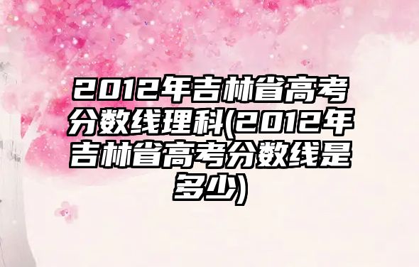 2012年吉林省高考分?jǐn)?shù)線理科(2012年吉林省高考分?jǐn)?shù)線是多少)