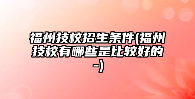 福州技校招生條件(福州技校有哪些是比較好的-)