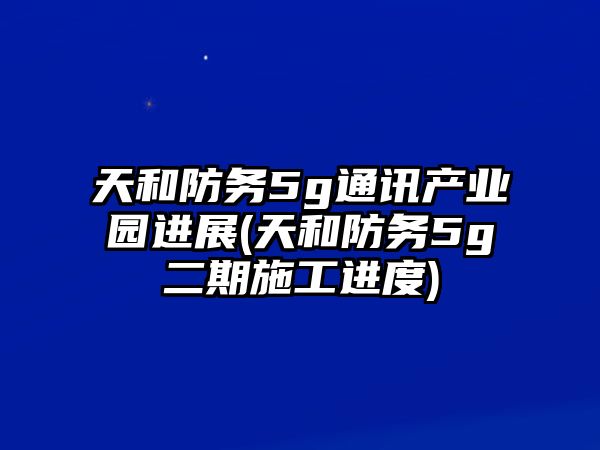 天和防務(wù)5g通訊產(chǎn)業(yè)園進展(天和防務(wù)5g二期施工進度)