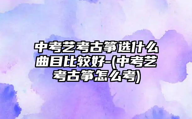 中考藝考古箏選什么曲目比較好-(中考藝考古箏怎么考)