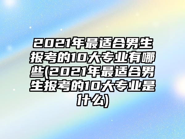 2021年最適合男生報(bào)考的10大專業(yè)有哪些(2021年最適合男生報(bào)考的10大專業(yè)是什么)