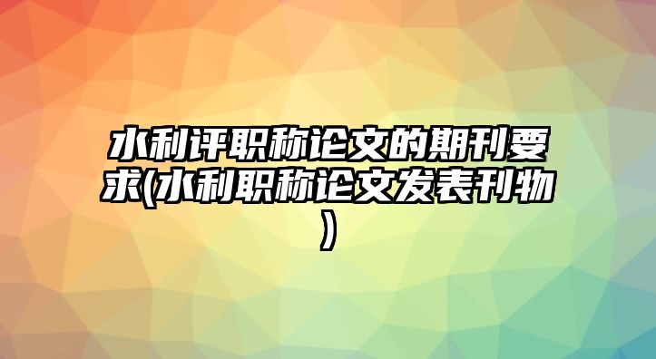 水利評(píng)職稱(chēng)論文的期刊要求(水利職稱(chēng)論文發(fā)表刊物)