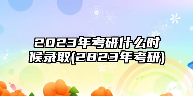 2023年考研什么時(shí)候錄取(2823年考研)