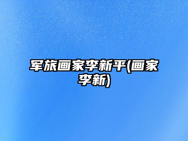 軍旅畫(huà)家李新平(畫(huà)家李新)