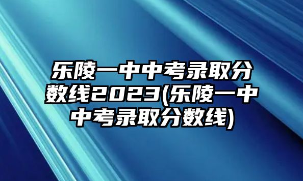 樂陵一中中考錄取分?jǐn)?shù)線2023(樂陵一中中考錄取分?jǐn)?shù)線)