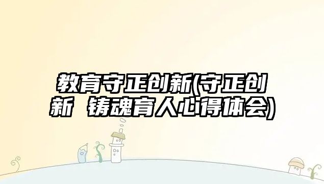 教育守正創(chuàng)新(守正創(chuàng)新 鑄魂育人心得體會(huì))