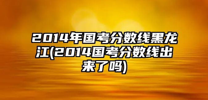 2014年國(guó)考分?jǐn)?shù)線黑龍江(2014國(guó)考分?jǐn)?shù)線出來(lái)了嗎)