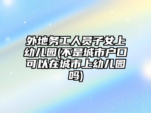 外地務工人員子女上幼兒園(不是城市戶口可以在城市上幼兒園嗎)