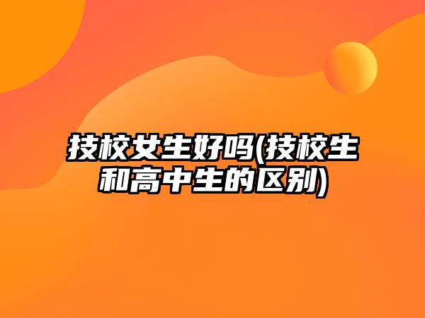 技校女生好嗎(技校生和高中生的區(qū)別)