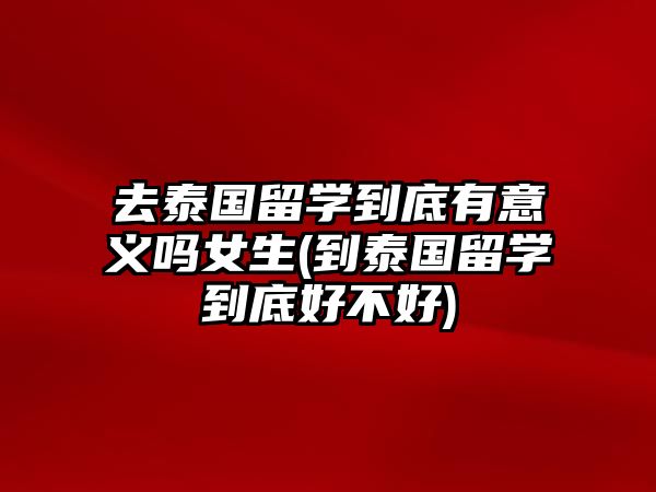 去泰國留學到底有意義嗎女生(到泰國留學到底好不好)