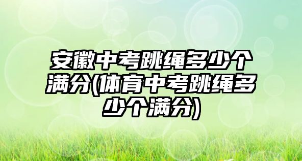 安徽中考跳繩多少個(gè)滿分(體育中考跳繩多少個(gè)滿分)