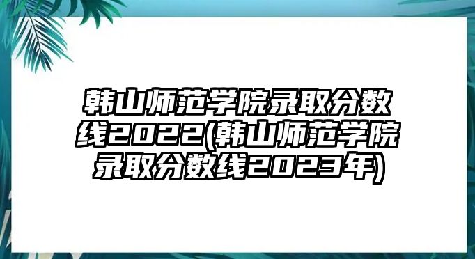 韓山師范學(xué)院錄取分?jǐn)?shù)線2022(韓山師范學(xué)院錄取分?jǐn)?shù)線2023年)