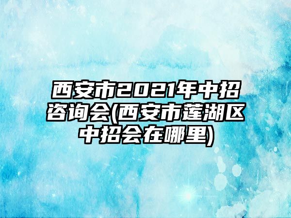 西安市2021年中招咨詢會(西安市蓮湖區(qū)中招會在哪里)