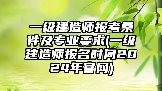 一級建造師報考條件及專業(yè)要求(一級建造師報名時間2024年官網)