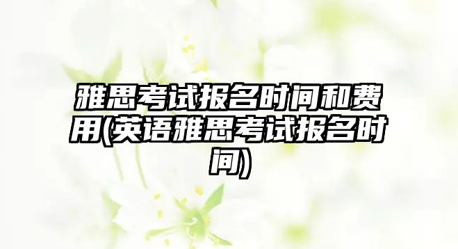 雅思考試報名時間和費用(英語雅思考試報名時間)