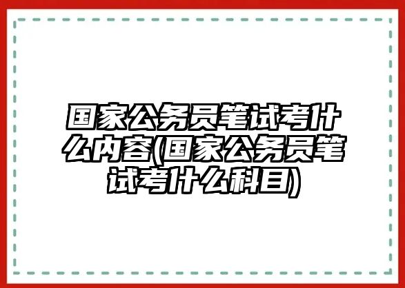 國家公務員筆試考什么內(nèi)容(國家公務員筆試考什么科目)