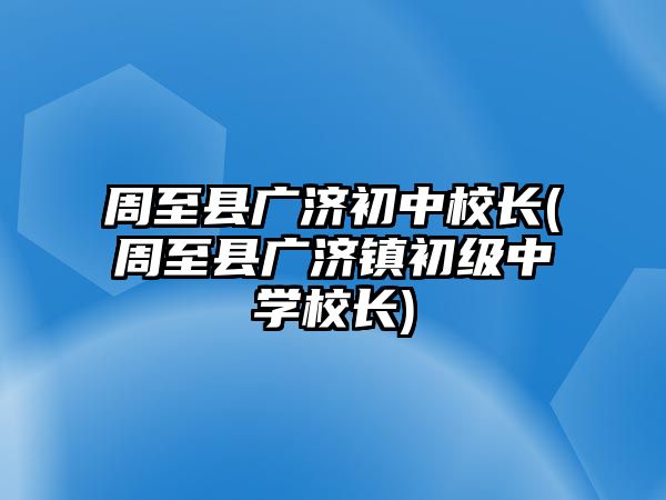 周至縣廣濟(jì)初中校長(周至縣廣濟(jì)鎮(zhèn)初級中學(xué)校長)