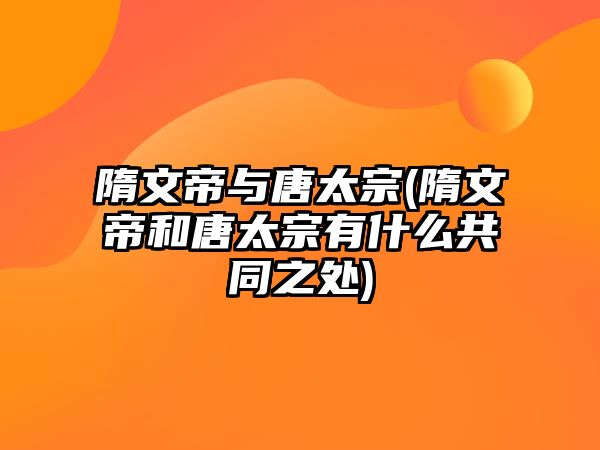 隋文帝與唐太宗(隋文帝和唐太宗有什么共同之處)