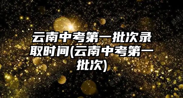 云南中考第一批次錄取時間(云南中考第一批次)