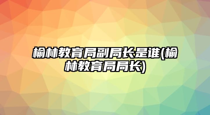 榆林教育局副局長是誰(榆林教育局局長)