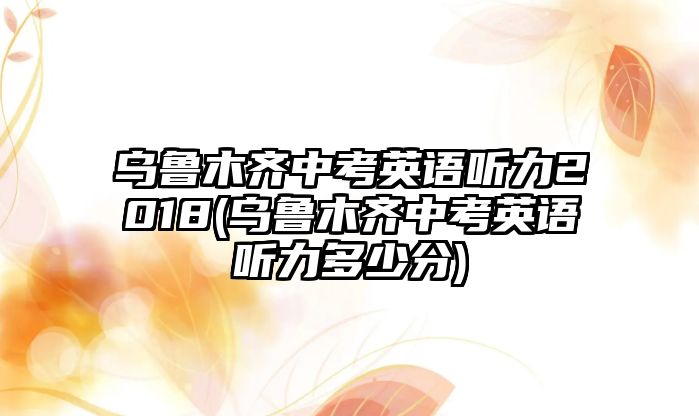 烏魯木齊中考英語聽力2018(烏魯木齊中考英語聽力多少分)