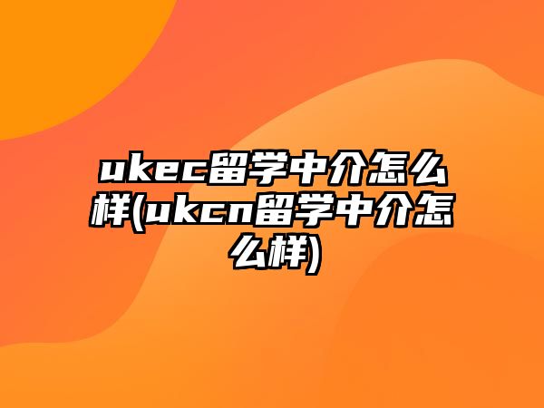 ukec留學中介怎么樣(ukcn留學中介怎么樣)